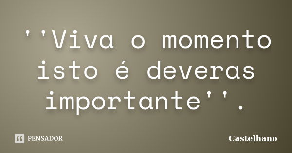 ''Viva o momento isto é deveras importante''.... Frase de Castelhano.