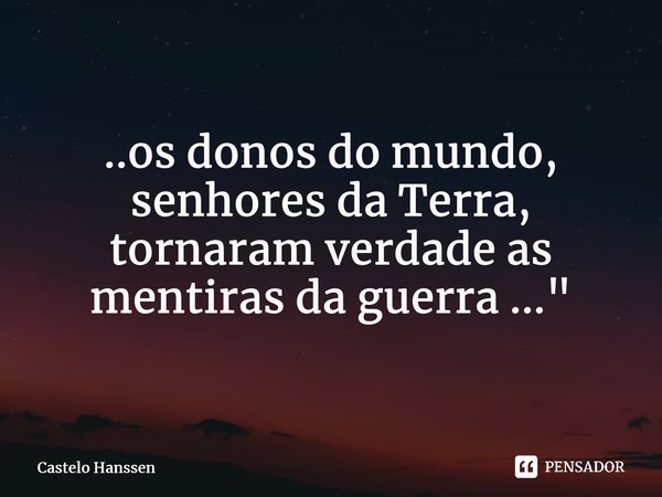 ⁠..os donos do mundo, senhores da Terra, tornaram verdade as mentiras da guerra ..."... Frase de Castelo Hanssen.