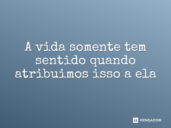 ⁠A vida somente tem sentido quando atribuímos isso a ela... Frase de CastrinhoTrovao.