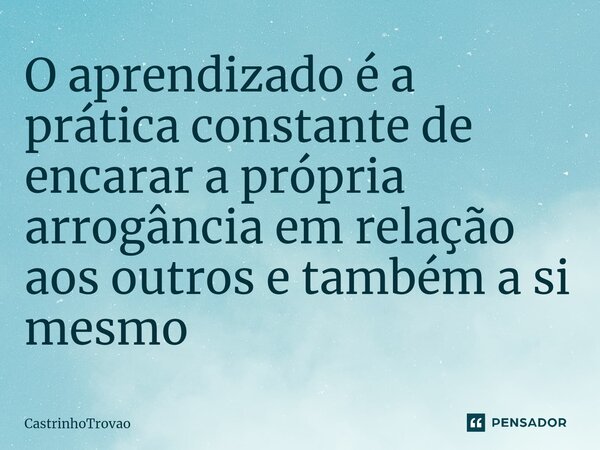 ⁠O aprendizado é a prática constante de encarar a própria arrogância em relação aos outros e também a si mesmo... Frase de CastrinhoTrovao.