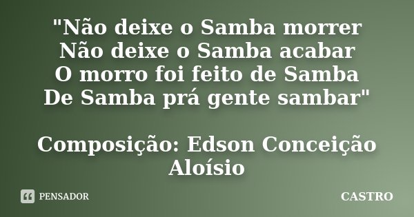"Não deixe o Samba morrer Não deixe o Samba acabar O morro foi feito de Samba De Samba prá gente sambar" Composição: Edson Conceição / Aloísio... Frase de Castro.