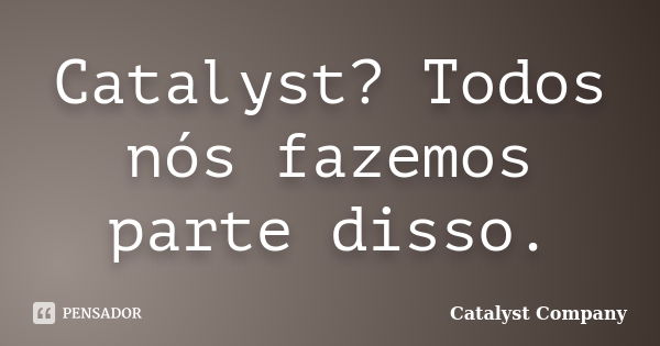 Catalyst? Todos nós fazemos parte disso.... Frase de Catalyst Company.