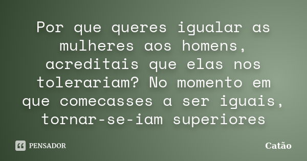 Por que queres igualar as mulheres aos homens, acreditais que elas nos tolerariam? No momento em que comecasses a ser iguais, tornar-se-iam superiores... Frase de Catão.