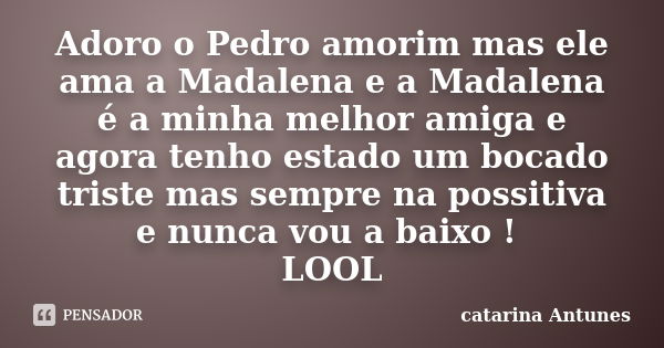 Adoro o Pedro amorim mas ele ama a Madalena e a Madalena é a minha melhor amiga e agora tenho estado um bocado triste mas sempre na possitiva e nunca vou a baix... Frase de catarina Antunes.