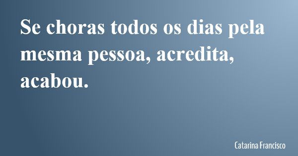 Se choras todos os dias pela mesma pessoa, acredita, acabou.... Frase de Catarina Francisco.