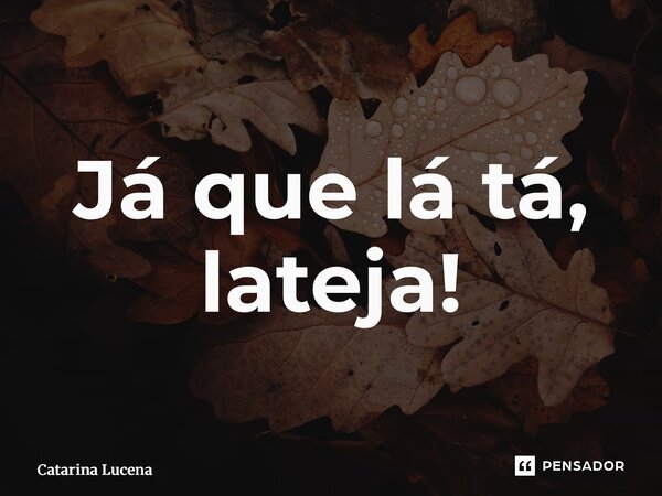 ⁠Já que lá tá, lateja!... Frase de Catarina Lucena.