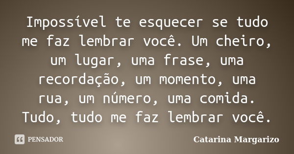 Impossível te esquecer se tudo me faz lembrar você. Um cheiro, um lugar, uma frase, uma recordação, um momento, uma rua, um número, uma comida. Tudo, tudo me fa... Frase de Catarina Margarizo.