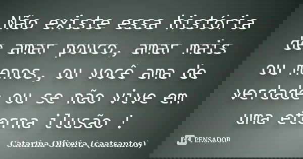 Não existe essa história de amar pouco, amar mais ou menos, ou você ama de verdade ou se não vive em uma eterna ilusão !... Frase de Catarina Oliveira (caatsantos).