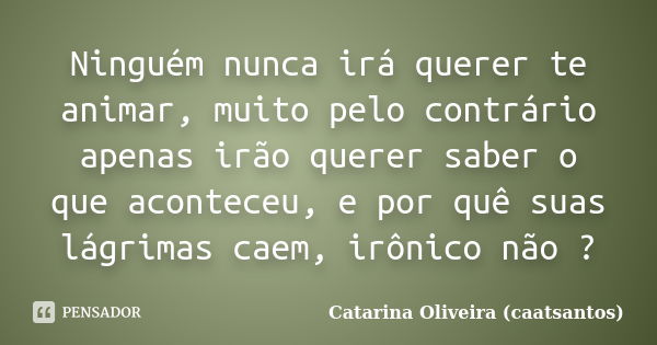 Ninguém nunca irá querer te animar, muito pelo contrário apenas irão querer saber o que aconteceu, e por quê suas lágrimas caem, irônico não ?... Frase de Catarina Oliveira (caatsantos).