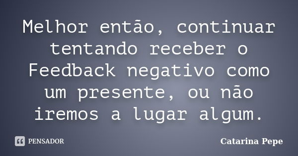 Melhor então, continuar tentando receber o Feedback negativo como um presente, ou não iremos a lugar algum.... Frase de Catarina Pepe.