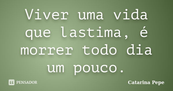 Viver uma vida que lastima, é morrer todo dia um pouco.... Frase de Catarina Pepe.