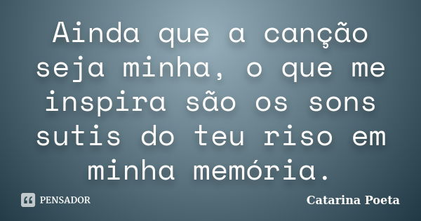 Ainda que a canção seja minha, o que me inspira são os sons sutis do teu riso em minha memória.... Frase de Catarina Poeta.