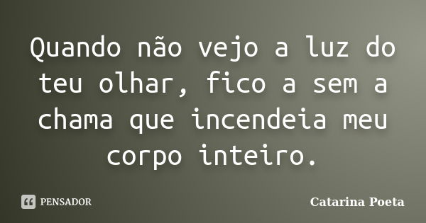 Quando não vejo a luz do teu olhar, fico a sem a chama que incendeia meu corpo inteiro.... Frase de Catarina Poeta.