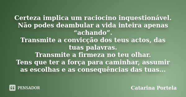 Certeza implica um raciocino inquestionável. Não podes deambular a vida inteira apenas “achando”. Transmite a convicção dos teus actos, das tuas palavras. Trans... Frase de Catarina Portela.