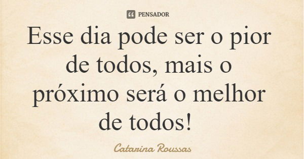 Esse dia pode ser o pior de todos, mais o próximo será o melhor de todos!... Frase de Catarina Roussas.