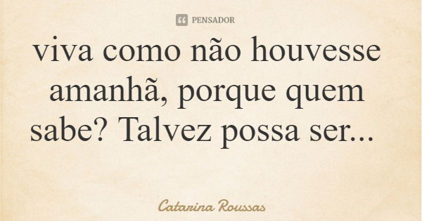 viva como não houvesse amanhã, porque quem sabe? Talvez possa ser...... Frase de Catarina Roussas.