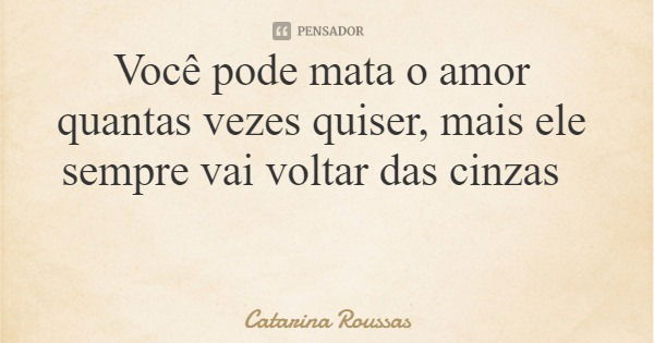 Você pode mata o amor quantas vezes quiser, mais ele sempre vai voltar das cinzas... Frase de Catarina Roussas.