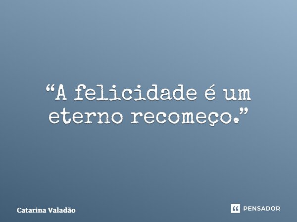 “A felicidade é um eterno recomeço.”... Frase de Catarina Valadão.