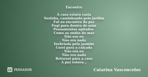 Encontro A casa estava vazia Sozinha, caminhando pelo jardim Fui ao encontro da paz Fugi para dentro de mim Pensamentos agitados Como as ondas do mar Não era eu... Frase de Catarina Vasconcelos.