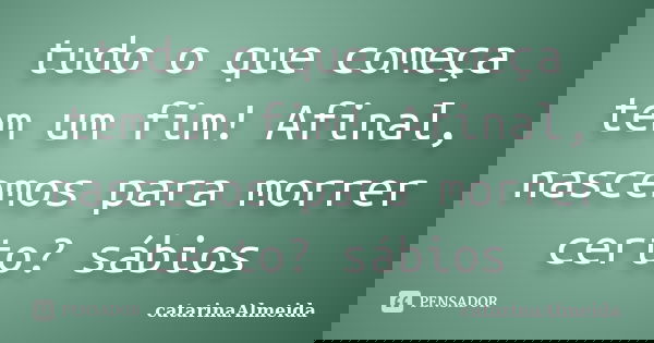 tudo o que começa tem um fim! Afinal, nascemos para morrer certo? sábios... Frase de catarinaAlmeida.