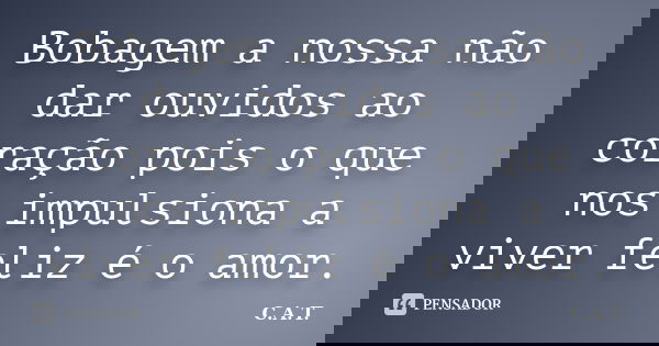 Bobagem a nossa não dar ouvidos ao coração pois o que nos impulsiona a viver feliz é o amor.... Frase de C.A.T..