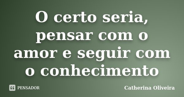 O certo seria, pensar com o amor e seguir com o conhecimento... Frase de Catherina Oliveira.