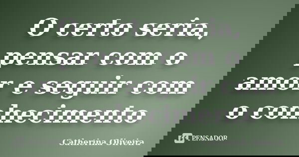 O certo seria, pensar com o amor e seguir com o conhecimento... Frase de Catherina Oliveira.