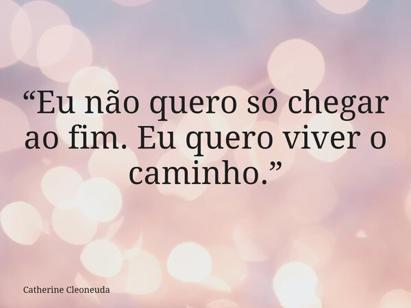 “Eu não quero só chegar ao fim. Eu quero viver o caminho.”... Frase de Catherine Cleoneuda.