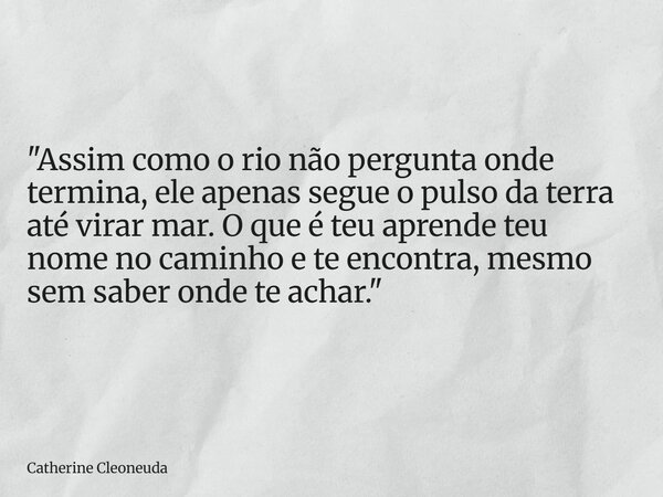 "Assim como o rio não pergunta onde termina, ele apenas segue o pulso da terra até virar mar. O que é teu aprende teu nome no caminho e te encontra, mesmo ... Frase de Catherine Cleoneuda.
