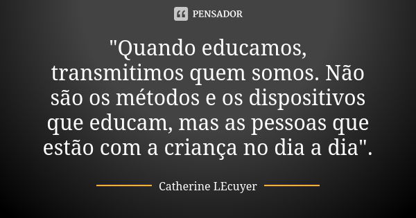 "Quando educamos, transmitimos quem somos. Não são os métodos e os dispositivos que educam, mas as pessoas que estão com a criança no dia a dia".... Frase de Catherine LEcuyer.