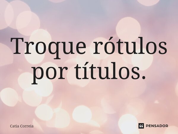 ⁠Troque rótulos por títulos.... Frase de Catia Correia.