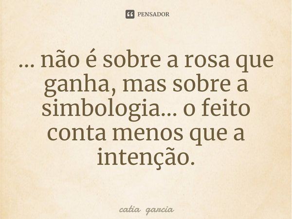 ⁠... não é sobre a rosa que ganha, mas sobre a simbologia... o feito conta menos que a intenção.... Frase de catia garcia.