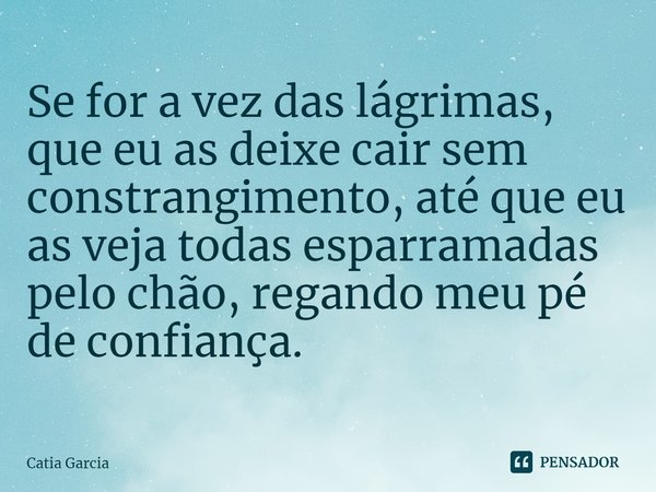 ⁠Se for a vez das lágrimas, que eu as deixe cair sem constrangimento, até que eu as veja todas esparramadas pelo chão, regando meu pé de confiança.... Frase de catia garcia.