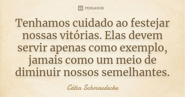 Tenhamos cuidado ao festejar nossas vitórias. Elas devem servir apenas como exemplo, jamais como um meio de diminuir nossos semelhantes.... Frase de Cátia Schmaedecke.