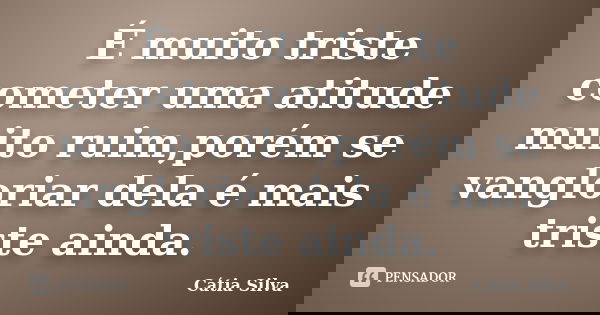 É muito triste cometer uma atitude muito ruim,porém se vangloriar dela é mais triste ainda.... Frase de Cátia Silva.