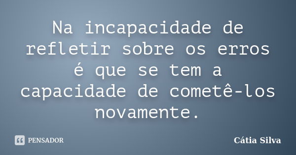 Na incapacidade de refletir sobre os erros é que se tem a capacidade de cometê-los novamente.... Frase de Cátia Silva.