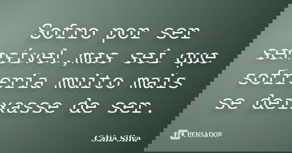Sofro por ser sensível,mas sei que sofreria muito mais se deixasse de ser.... Frase de Cátia Silva.