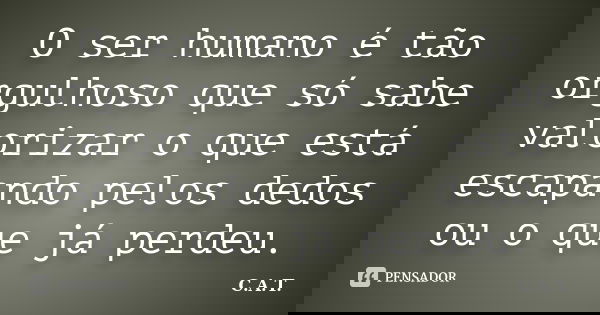 O ser humano é tão orgulhoso que só sabe valorizar o que está escapando pelos dedos ou o que já perdeu.... Frase de C.A.T..