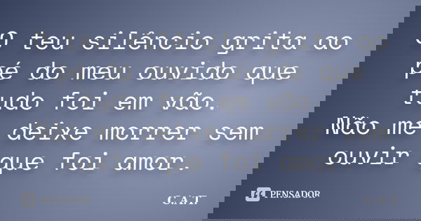 O teu silêncio grita ao pé do meu ouvido que tudo foi em vão. Não me deixe morrer sem ouvir que foi amor.... Frase de C.A.T..