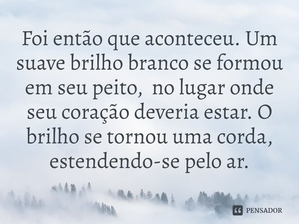 ⁠Foi então que aconteceu. Um suave brilho branco se formou em seu peito, no lugar onde seu coração deveria estar. O brilho se tornou uma corda, estendendo-se pe... Frase de Catriona Ward.