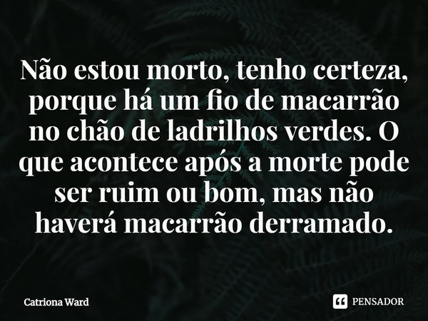 ⁠Não estou morto, tenho certeza, porque há um fio de macarrão no chão de ladrilhos verdes. O que acontece após a morte pode ser ruim ou bom, mas não haverá maca... Frase de Catriona Ward.