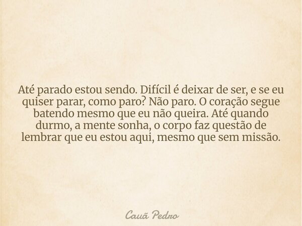 Até parado estou sendo. Difícil é deixar de ser, e se eu quiser parar, como paro? Não paro. O coração segue batendo mesmo que eu não queira. Até quando durmo, a... Frase de Cauã Pedro.