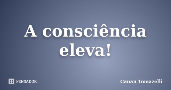 A consciência eleva!... Frase de Cauan Tomazelli.