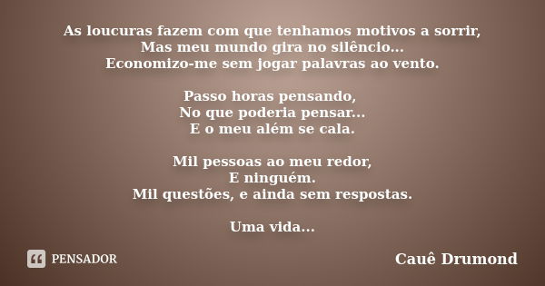 As loucuras fazem com que tenhamos motivos a sorrir, Mas meu mundo gira no silêncio... Economizo-me sem jogar palavras ao vento. Passo horas pensando, No que po... Frase de Cauê Drumond.