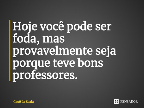 ⁠Hoje você pode ser foda, mas provavelmente seja porque teve bons professores.... Frase de Cauê La Scala.