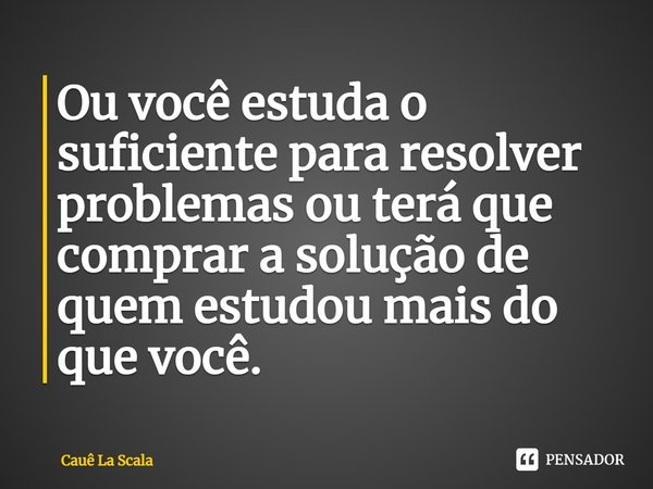 ⁠Ou você estuda o suficiente para resolver problemas ou terá que comprar a solução de quem estudou mais do que você.... Frase de Cauê La Scala.