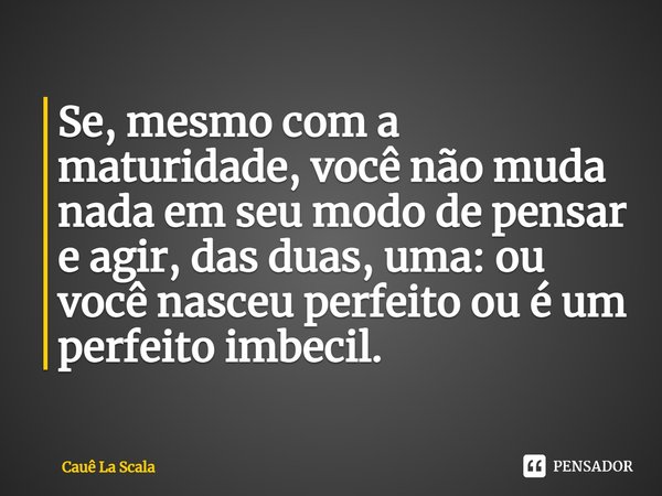 Se, mesmo com a maturidade, você não muda nada em seu modo de pensar e agir, das duas, uma: ou você nasceu perfeito ou é um perfeito imbecil.... Frase de Cauê La Scala.