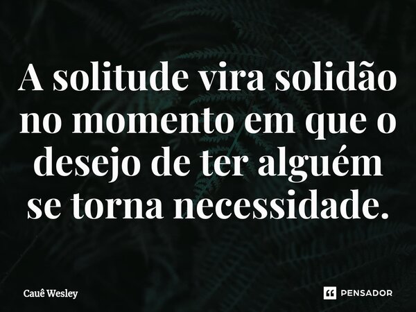A solitude vira solidão no momento em que o desejo de ter alguém se torna necessidade.... Frase de Cauê Wesley.