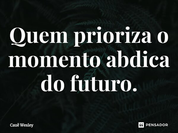 Quem prioriza o momento abdica do futuro.... Frase de Cauê Wesley.