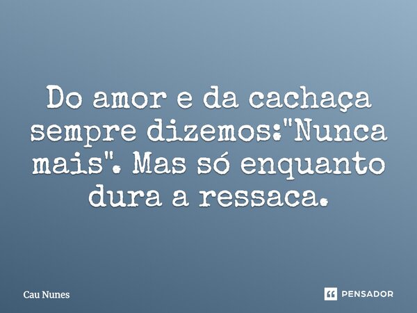 Do amor e da cachaça sempre dizemos: "Nunca mais". Mas só enquanto dura a ressaca.... Frase de Cau Nunes.